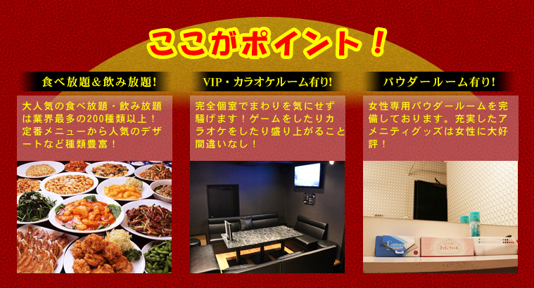 ここがポイント！食べ放題＆飲み放題！大人気の食べ放題・飲み放題は業界最多の200種類以上！定番メニューから人気のデザートなど種類豊富！VIP・カラオケルーム有り！完全個室でまわりを気にせず騒げます！ゲームをしたりカラオケをしたり盛り上がること間違いなし！パウダールーム有り！女性専用パウダールームを完備しております。充実したアメニティグッズは女性に大好評！