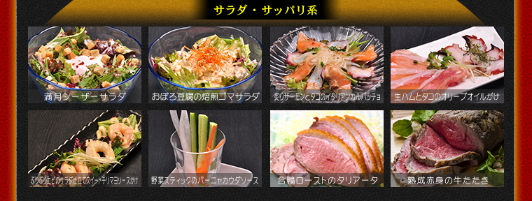 サラダ・サッパリ系　満月シーザーサラダ、おぼろ豆腐の焙煎ゴマサラダ、炙りサーモンとタコのイタリアンカルパッチョ、生ハムとタコのオリーブオイルがけ、ぷりぷりエビのサラダ仕立てスイートチリマヨソースかけ、ヤサイスティックのバーニャカウダソース、合鴨ローストのタリアータ、熟成赤身の牛たたき