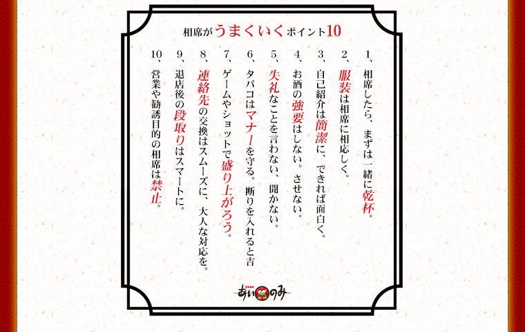 相席がうまくいくポイント10　1、相席したら、まずは一緒に乾杯。2、服装は相席に相応しく。3、自己紹介は簡潔に、できれば面白く。4、お酒の強要はしない。させない。5、失礼なことを言わない、聞かない。6、タバコはマナーを守る。断りを入れると吉。7、ゲームやショットで盛り上がろう。8、連絡先の交換はスムーズに、大人な対応を。9、退店後の段取りはスマートに。10、営業や勧誘目的の相席は禁止。